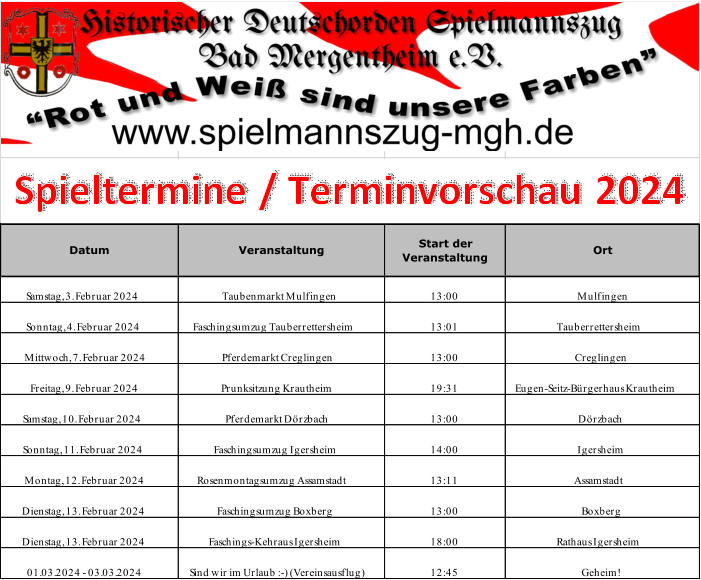 Samstag, 3. Februar 2024 Taubenmarkt Mulfingen  13:00 Mulfingen  Sonntag, 4. Februar 2024 Faschingsumzug Tauberrettersheim 13:01 Tauberrettersheim Mittwoch, 7. Februar 2024 Pferdemarkt Creglingen 13:00 Creglingen  Freitag, 9. Februar 2024 Prunksitzung Krautheim 19:31 Eugen-Seitz-Bürgerhaus Krautheim Samstag, 10. Februar 2024 Pferdemarkt Dörzbach 13:00 Dörzbach Sonntag, 11. Februar 2024 Faschingsumzug Igersheim 14:00 Igersheim Montag, 12. Februar 2024 Rosenmontagsumzug Assamstadt 13:11 Assamstadt  Dienstag, 13. Februar 2024 Faschingsumzug Boxberg 13:00 Boxberg Dienstag, 13. Februar 2024 Faschings-Kehraus Igersheim 18:00 Rathaus Igersheim 01.03.2024 - 03.03.2024 Sind wir im Urlaub :-) (Vereinsausflug) 12:45 Geheim!  Datum Veranstaltung  Start der  Veranstaltung Ort